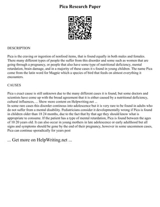Pica Research Paper
DESCRIPTION
Pica is the craving or ingestion of nonfood items, that is found equally in both males and females.
There many different types of people the suffer from this disorder and some such as women that are
going through a pregnancy, or people that also have some type of nutritional deficiency, mental
retardation, brain damage, and in a majority of these cases it s found in young children. The name Pica
come from the latin word for Magpie which a species of bird that feeds on almost everything it
encounters.
CAUSES
Pica s exact cause is still unknown due to the many different cases it is found, but some doctors and
scientists have come up with the broad agreement that it is either caused by a nutritional deficiency,
cultural influences, ... Show more content on Helpwriting.net ...
In some rare cases this disorder continous into adolescence but it is very rare to be found in adults who
do not suffer from a mental disability. Pediatricians consider it developmentally wrong if Pica is found
in children older than 18 24 months, due to the fact that by that age they should know what is
appropriate to consume. If the patient has a type of mental retardation, Pica is found between the ages
of 10 20 years old. It can also occur in young mothers in late adolescence or early adulthood but all
signs and symptoms should be gone by the end of their pregnancy, however in some uncommon cases,
Pica can continue sporadically for years post
... Get more on HelpWriting.net ...
 