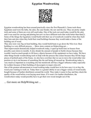 Egyptian Woodworking
Egyptian woodworking has been around practically since the first Pharaoh(1). Some tools those
Egyptians used were the lathe, the adze, the cane bender, the saw and the axe. They are pretty simple
tools and some of them are even still used today. One of the tools not used today would be the adze
and it was used for carving and planing but now we have different tools that work better than that(2).
Some of the things the Egyptians would build with their use of woodwork would be when they built
their huts and also when they build their mud buildings because they would make a frame of the
building out of wood.
They also were very big on boat building, they would build boats to go down the Nile river. Boat
building is a very difficult process, ... Show more content on Helpwriting.net ...
That improvement dramatically helped woodwork today, it sped up build time on houses from
possibly years down to months. It also shrank the amount of people to build a house because they
wouldn t need as much people to lift heavy objects because of the equipment we have today. We have
other things beside woodworking tools to help with the process like cranes because they lift the large
pieces of prebuilt parts of the frame, we also have crowbars that we use to move the wood either into
position or rip it out because of something like the nail being all messed up. Woodworking today is
very much as important as everything else but metalwork still has a bigger influence today especially
for welders because of their building of skyscrapers in major cities.(6)
One of the greatest advancement to wood working today would have to be how easy it is to buy the
wood your wanting to work on. Today there is a greater ability to use a bigger variety of wood locally
bought because of lumber distributors around the world. They make it easier to buy and they check the
quality of the wood before even buying most times. If it wasn t for lumber distributors, the
woodworkers today would possibly have to get their own wood straight out of the
... Get more on HelpWriting.net ...
 
