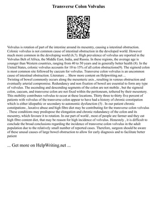 Transverse Colon Volvulus
Volvulus is rotation of part of the intestine around its mesentry, causing a intestinal obstruction.
Colonic volvulus is not common cause of intestinal obstruction in the developed world. However
much more common in the developing world (6,7). High prevalence of volvulus are reported in the
Volvulus Belt of Africa, the Middle East, India, and Russia. In these regions, the average age is
younger than Western countries, ranging from 40 to 50 years and in generally better health (8). In the
United States, colonic volvulus accounts for 10 to 15% of all colon obstructions(9). The sigmoid colon
is most common site followed by caecum for volvulus. Transverse colon volvulus is an uncommon
cause of intestinal obstruction. Literature ... Show more content on Helpwriting.net ...
Twisting of bowel commonly occurs along the mesenteric axis , resulting in venous obstruction and
eventually arterial compromise. Redundancy and non fixation of bowel are essential to form any type
of volvulus. The ascending and descending segments of the colon are not mobile , but the sigmoid
colon, caecum, and transverse colon are not fixed within the peritoneum, tethered by their mesentery.
This mobility contributes volvulus to occur at these locations. Thirty three to thirty five percent of
patients with volvulus of the transverse colon appear to have had a history of chronic constipation
which is either idiopathic or secondary to autonomic dysfunction (5) . In our patient chronic
constipations , laxative abuse and high fibre diet may be contributing for the transverse colon volvulus
. These conditions may predispose the elongation and chronic redundancy of the colon and its
mesentry, which favoure it to rotation. In our part of world , most of people are farmer and they eat
high fibre content diet, that may be reason for high incidence of volvulus. Honestely , it is difficult to
conclude the broad conclusions regarding the incidence of transverse colon volvulus in the adult
population due to the relatively small number of reported cases. Therefore, surgeon should be aware
of these unusal causes of large bowel obstruction to allow for early diagnosis and to facilitate better
patient
... Get more on HelpWriting.net ...
 