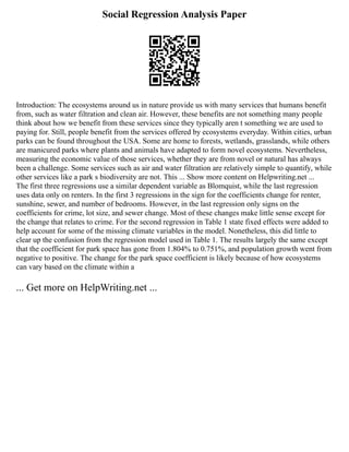 Social Regression Analysis Paper
Introduction: The ecosystems around us in nature provide us with many services that humans benefit
from, such as water filtration and clean air. However, these benefits are not something many people
think about how we benefit from these services since they typically aren t something we are used to
paying for. Still, people benefit from the services offered by ecosystems everyday. Within cities, urban
parks can be found throughout the USA. Some are home to forests, wetlands, grasslands, while others
are manicured parks where plants and animals have adapted to form novel ecosystems. Nevertheless,
measuring the economic value of those services, whether they are from novel or natural has always
been a challenge. Some services such as air and water filtration are relatively simple to quantify, while
other services like a park s biodiversity are not. This ... Show more content on Helpwriting.net ...
The first three regressions use a similar dependent variable as Blomquist, while the last regression
uses data only on renters. In the first 3 regressions in the sign for the coefficients change for renter,
sunshine, sewer, and number of bedrooms. However, in the last regression only signs on the
coefficients for crime, lot size, and sewer change. Most of these changes make little sense except for
the change that relates to crime. For the second regression in Table 1 state fixed effects were added to
help account for some of the missing climate variables in the model. Nonetheless, this did little to
clear up the confusion from the regression model used in Table 1. The results largely the same except
that the coefficient for park space has gone from 1.804% to 0.751%, and population growth went from
negative to positive. The change for the park space coefficient is likely because of how ecosystems
can vary based on the climate within a
... Get more on HelpWriting.net ...
 