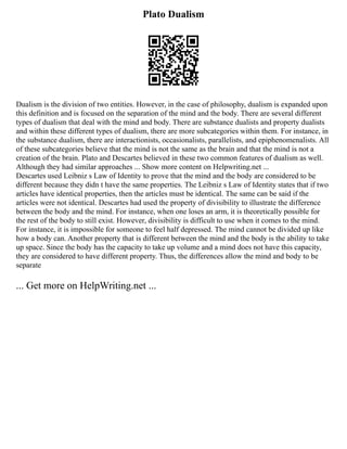 Plato Dualism
Dualism is the division of two entities. However, in the case of philosophy, dualism is expanded upon
this definition and is focused on the separation of the mind and the body. There are several different
types of dualism that deal with the mind and body. There are substance dualists and property dualists
and within these different types of dualism, there are more subcategories within them. For instance, in
the substance dualism, there are interactionists, occasionalists, parallelists, and epiphenomenalists. All
of these subcategories believe that the mind is not the same as the brain and that the mind is not a
creation of the brain. Plato and Descartes believed in these two common features of dualism as well.
Although they had similar approaches ... Show more content on Helpwriting.net ...
Descartes used Leibniz s Law of Identity to prove that the mind and the body are considered to be
different because they didn t have the same properties. The Leibniz s Law of Identity states that if two
articles have identical properties, then the articles must be identical. The same can be said if the
articles were not identical. Descartes had used the property of divisibility to illustrate the difference
between the body and the mind. For instance, when one loses an arm, it is theoretically possible for
the rest of the body to still exist. However, divisibility is difficult to use when it comes to the mind.
For instance, it is impossible for someone to feel half depressed. The mind cannot be divided up like
how a body can. Another property that is different between the mind and the body is the ability to take
up space. Since the body has the capacity to take up volume and a mind does not have this capacity,
they are considered to have different property. Thus, the differences allow the mind and body to be
separate
... Get more on HelpWriting.net ...
 
