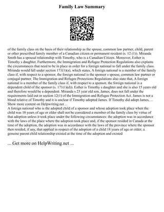 Family Law Summary
of the family class on the basis of their relationship as the spouse, common law partner, child, parent
or other prescribed family member of a Canadian citizen or permanent resident (s. 12 (1)). Miranda
Smith has a spousal relationship with Timothy, who is a Canadian Citizen. Moreover, Esther is
Timothy s daughter. Furthermore, the Immigration and Refugee Protection Regulations also explains
the circumstances that need to be in place in order for a foreign national to fall under the family class.
Miranda would fall under section 171(1)(a), which states, A foreign national is a member of the family
class if, with respect to a sponsor, the foreign national is the sponsor s spouse, common law partner or
conjugal partner. The Immigration and Refugee Protections Regulations also state that, A foreign
national is a member of the family class if, with respect to a sponsor, the foreign national is a
dependent child of the sponsor (s. 171(1)(d)). Esther is Timothy s daughter and she is also 15 years old
and therefore would be a dependent. Miranda s 23 year old son, James, does not fall under the
requirements laid out in section 12(1) of the Immigration and Refugee Protection Act. James is not a
blood relative of Timothy and it is unclear if Timothy adopted James. If Timothy did adopt James, ...
Show more content on Helpwriting.net ...
A foreign national who is the adopted child of a sponsor and whose adoption took place when the
child was 18 years of age or older shall not be considered a member of the family class by virtue of
that adoption unless it took place under the following circumstances: the adoption was in accordance
with the laws of the place where the adoption took place and, if the sponsor resided in Canada at the
time of the adoption, the adoption was in accordance with the laws of the province where the sponsor
then resided, if any, that applied in respect of the adoption of a child 18 years of age or older; a
genuine parent child relationship existed at the time of the adoption and existed
... Get more on HelpWriting.net ...
 
