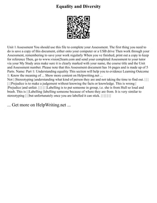 Equality and Diversity
Unit 1 Assessment You should use this file to complete your Assessment. The first thing you need to
do is save a copy of this document, either onto your computer or a USB drive Then work through your
Assessment, remembering to save your work regularly When you ve finished, print out a copy to keep
for reference Then, go to www.vision2learn.com and send your completed Assessment to your tutor
via your My Study area make sure it is clearly marked with your name, the course title and the Unit
and Assessment number. Please note that this Assessment document has 16 pages and is made up of 5
Parts. Name: Part 1: Understanding equality This section will help you to evidence Learning Outcome
1: Know the meaning of ... Show more content on Helpwriting.net ...
Not | |Stereotyping |understanding what kind of person they are and not taking the time to find out. | | |
| | |Prejudice is to make a judgement without knowing the facts or knowledge. This is wrong |
|Prejudice |and unfair. | | | | | |Labelling is to put someone in group, i.e. she is from Hull so loud and
brash. This is | |Labelling |labelling someone because of where they are from. It is very similar to
stereotyping | | |but unfortunately once you are labelled it can stick. | | | | | | |
... Get more on HelpWriting.net ...
 