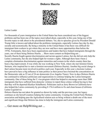 Dolores Huerta
Latina Leader
For thousands of years immigration to the United States has been considered one of the biggest
problems and has been one of the topics most talked about, especially in this year, being one of the
favorite topics to talk about in the presidential debates. Yet, due to speeches given by President Donald
Trump little is known and talked about the problems immigrants, especially Latinos face day by day,
socially and economically. By being a minority in the United States it has been very difficult for
immigrant farm workers to get where they are now and have more opportunities than before the
1970s. Fortunately, there have been organizations and leaders that have helped immigrants through the
years, one of these being Dolores Huerta. ... Show more content on Helpwriting.net ...
Socially Huerta fought against discrimination and racism against Latinos, but she did not only help the
Latino community, but she also helped fight for women s rights. Although there hasn t been a
complete elimination discrimination against minorities and women in the whole country there has
been a big improvement. It was while she was working in New York, where she met feminist Gloria
Steinem, who inspired her to start a feminist movement (Dolores Huerta). Another big social change is
that Latinos became more involved in politics each year. Especially in this year s elections Latinos
have proved to have a big influence in state politics as their power have boosted the concentration on
the Democratic side as 22 out of 24 are democratic (Los Angeles Times). Now in days Dolores Huerta
has continued to influence politicians and organizations to continue helping the Latino/immigrant
community. One of these being the U visa program which has helped to encourage more than 2000
immigrants that have suffered from domestic violence to report these crimes without having to fear
that they will be deported (Kaitlyn Schallhorn). Politicians such as Jerry Brown in California have
also helped the Latino community by providing $ 176.6 million to fix and clean houses (California
Latino Legislative).
Dolores Huerta has not taken for granted as shown by today and the previous year, her legacy
continues as she herself countess helping the Latino community. Creating the United Farm Workers
association and helping pass the Agricultural relation acts as being without a doubt one of the most
and significant things that Dolores has done to help the immigrant and Latino community
... Get more on HelpWriting.net ...
 