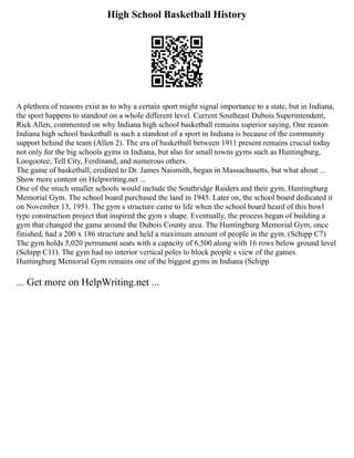 High School Basketball History
A plethora of reasons exist as to why a certain sport might signal importance to a state, but in Indiana,
the sport happens to standout on a whole different level. Current Southeast Dubois Superintendent,
Rick Allen, commented on why Indiana high school basketball remains superior saying, One reason
Indiana high school basketball is such a standout of a sport in Indiana is because of the community
support behind the team (Allen 2). The era of basketball between 1911 present remains crucial today
not only for the big schools gyms in Indiana, but also for small towns gyms such as Huntingburg,
Loogootee, Tell City, Ferdinand, and numerous others.
The game of basketball, credited to Dr. James Naismith, began in Massachusetts, but what about ...
Show more content on Helpwriting.net ...
One of the much smaller schools would include the Southridge Raiders and their gym, Huntingburg
Memorial Gym. The school board purchased the land in 1945. Later on, the school board dedicated it
on November 13, 1951. The gym s structure came to life when the school board heard of this bowl
type construction project that inspired the gym s shape. Eventually, the process began of building a
gym that changed the game around the Dubois County area. The Huntingburg Memorial Gym, once
finished, had a 200 x 186 structure and held a maximum amount of people in the gym. (Schipp C7)
The gym holds 5,020 permanent seats with a capacity of 6,500 along with 16 rows below ground level
(Schipp C11). The gym had no interior vertical poles to block people s view of the games.
Huntingburg Memorial Gym remains one of the biggest gyms in Indiana (Schipp
... Get more on HelpWriting.net ...
 