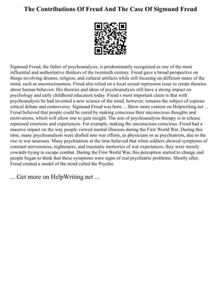 The Contributions Of Freud And The Case Of Sigmund Freud
Sigmund Freud, the father of psychoanalysis, is predominantly recognized as one of the most
influential and authoritative thinkers of the twentieth century. Freud gave a broad perspective on
things involving dreams, religion, and cultural artifacts while still focusing on different states of the
mind, such as unconsciousness. Freud also relied on a local sexual repression issue to create theories
about human behavior. His theories and ideas of psychoanalysis still have a strong impact on
psychology and early childhood education today. Freud s most important claim is that with
psychoanalysis he had invented a new science of the mind, however, remains the subject of copious
critical debate and controversy. Sigmund Freud was born ... Show more content on Helpwriting.net ...
Freud believed that people could be cured by making conscious their unconscious thoughts and
motivations, which will allow one to gain insight. The aim of psychoanalysis therapy is to release
repressed emotions and experiences. For example, making the unconscious conscious. Freud had a
massive impact on the way people viewed mental illnesses during the First World War. During this
time, many psychoanalysts were drafted into war efforts, as physicians or as psychiatrists, due to the
rise in war neuroses. Many psychiatrists at the time believed that when soldiers showed symptoms of
constant nervousness, nightmares, and traumatic memories of war experiences, they were merely
cowards trying to escape combat. During the First World War, this perception started to change and
people began to think that these symptoms were signs of real psychiatric problems. Shortly after,
Freud created a model of the mind called the Psychic
... Get more on HelpWriting.net ...
 