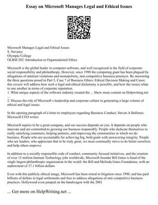 Essay on Microsoft Manages Legal and Ethical Issues
Microsoft Manages Legal and Ethical Issues
S. Nevarez
Olympic College
OLRM 202: Introduction to Organizational Ethics
Microsoft is the global leader in computer software, and well recognized in the field of corporate
social responsibility and philanthropy. However, since 1990 the computing giant has been plagued by
allegations of antitrust violations and monopolistic, non competitive business practices. By answering
the three questions posed in Part 5, Case 7 of Business Ethics: Ethical Decision Making and Cases;
this review will address how such a legal and ethical dichotomy is possible, and how the issues relate
to one another in terms of corporate reputation.
1. What unique aspects of the software industry created the ... Show more content on Helpwriting.net
...
2. Discuss the role of Microsoft s leadership and corporate culture in generating a large volume of
ethical and legal issues.
In the opening paragraph of a letter to employees regarding Business Conduct, Steven A Ballimer,
Microsoft CEO writes:
Microsoft aspires to be a great company, and our success depends on you. It depends on people who
innovate and are committed to growing our business responsibly. People who dedicate themselves to
really satisfying customers, helping partners, and improving the communities in which we do
business. People who are accountable for achieving big, bold goals with unwavering integrity. People
who are leaders, who appreciate that to be truly great, we must continually strive to do better ourselves
and help others improve.
In addition to a socially responsible code of conduct, community focused initiatives, and the creation
of over 15 million Internet Technology jobs worldwide, Microsoft founder Bill Gates is head of the
single largest philanthropic organization in the world: the Bill and Melinda Gates Foundation, with an
endowment of 37.1 billion dollars.
Even with this publicly ethical image, Microsoft has been mired in litigation since 1990, and has paid
billions of dollars in legal settlements and fees to address allegations of anti competitive business
practices. Hollywood even jumped on the bandwagon with the 2001
... Get more on HelpWriting.net ...
 