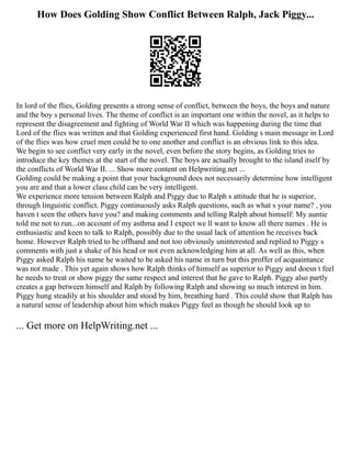 How Does Golding Show Conflict Between Ralph, Jack Piggy...
In lord of the flies, Golding presents a strong sense of conflict, between the boys, the boys and nature
and the boy s personal lives. The theme of conflict is an important one within the novel, as it helps to
represent the disagreement and fighting of World War II which was happening during the time that
Lord of the flies was written and that Golding experienced first hand. Golding s main message in Lord
of the flies was how cruel men could be to one another and conflict is an obvious link to this idea.
We begin to see conflict very early in the novel, even before the story begins, as Golding tries to
introduce the key themes at the start of the novel. The boys are actually brought to the island itself by
the conflicts of World War II. ... Show more content on Helpwriting.net ...
Golding could be making a point that your background does not necessarily determine how intelligent
you are and that a lower class child can be very intelligent.
We experience more tension between Ralph and Piggy due to Ralph s attitude that he is superior,
through linguistic conflict. Piggy continuously asks Ralph questions, such as what s your name? , you
haven t seen the others have you? and making comments and telling Ralph about himself: My auntie
told me not to run...on account of my asthma and I expect we ll want to know all there names . He is
enthusiastic and keen to talk to Ralph, possibly due to the usual lack of attention he receives back
home. However Ralph tried to be offhand and not too obviously uninterested and replied to Piggy s
comments with just a shake of his head or not even acknowledging him at all. As well as this, when
Piggy asked Ralph his name he waited to be asked his name in turn but this proffer of acquaintance
was not made . This yet again shows how Ralph thinks of himself as superior to Piggy and doesn t feel
he needs to treat or show piggy the same respect and interest that he gave to Ralph. Piggy also partly
creates a gap between himself and Ralph by following Ralph and showing so much interest in him.
Piggy hung steadily at his shoulder and stood by him, breathing hard . This could show that Ralph has
a natural sense of leadership about him which makes Piggy feel as though he should look up to
... Get more on HelpWriting.net ...
 