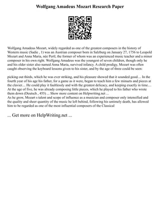 Wolfgang Amadeus Mozart Research Paper
Wolfgang Amadeus Mozart, widely regarded as one of the greatest composers in the history of
Western music (Sadie , 1) was an Austrian composer born in Salzburg on January 27, 1756 to Leopold
Mozart and Anna Maria, née Pertl, the former of whom was an experienced music teacher and a minor
composer in his own right. Wolfgang Amadeus was the youngest of seven children, though only he
and his older sister also named Anna Maria, survived infancy. A child prodigy, Mozart was often
caught observing the keyboard lessons given to his sister, and by the age of three could be seen:
picking out thirds, which he was ever striking, and his pleasure showed that it sounded good.... In the
fourth year of his age his father, for a game as it were, began to teach him a few minuets and pieces at
the clavier.... He could play it faultlessly and with the greatest delicacy, and keeping exactly in time....
At the age of five, he was already composing little pieces, which he played to his father who wrote
them down (Deutsch , 455) ... Show more content on Helpwriting.net ...
As he grew, Mozart s talent and scope of influence as a musician and composer only intensified and
the quality and sheer quantity of the music he left behind, following his untimely death, has allowed
him to be regarded as one of the most influential composers of the Classical
... Get more on HelpWriting.net ...
 