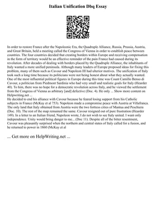 Italian Unification Dbq Essay
In order to restore France after the Napoleonic Era, the Quadruple Alliance, Russia, Prussia, Austria,
and Great Britain, held a meeting called the Congress of Vienna in order to establish peace between
countries. The four countries decided that creating borders within Europe and receiving compensation
in the form of territory would be an effective reminder of the pain France had caused during its
revolution. After decades of dealing with borders placed by the Quadruple Alliance, the inhabitants of
Italy wanted a more unified peninsula. Although many leaders of Europe proposed ideas for fixing this
problem, many of them such as Cavour and Napoleon III had ulterior motives. The unification of Italy
took such a long time because its politicians were not being honest about what they actually wanted.
One of the most influential political figures in Europe during this time was Count Camillo Benso di
Cavour, a politician from Piedmont Sardinia who had very small and realistic goals for Italy (Hearder
40). To him, there was no hope for a democratic revolution across Italy, and he viewed the settlement
from the Congress of Vienna as arbitrary [and] defective (Doc. 4). He only ... Show more content on
Helpwriting.net ...
He decided to end his alliance with Cavour because he feared losing support from his Catholic
subjects in France (McKay et al 753). Napoleon made a compromise peace with Austria at Villafranca.
The only land that Italy obtained from Austria were the two fortress cities of Mantua and Peschiera
(Doc. 10). The rest of the map remained the same. Cavour resigned out of pure frustration (Hearder
149). In a letter to an Italian friend, Napoleon wrote, I do not wish to see Italy united. I want only
independence. Unity would bring danger to me... (Doc 11). Despite all of the bitter resentment,
Cavour was pleasantly surprised when the northern and central states of Italy called for a fusion, and
he returned to power in 1860 (McKay et al
... Get more on HelpWriting.net ...
 