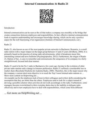 Internal Communication At Radio 21
Introduction
Internal communication can be seen as the oil that makes a company run smoothly or the bridge that
creates connections between employees and responsibilities. In fact, effective internal communication
leads to superior understanding and encourages knowledge sharing, which can be only a positive
aspect for the well functioning of an organization (Institute of Internal Communication, n.d.).
Radio 21
Radio 21, also known as one of the most popular private networks in Bucharest, Romania, is a small
radio station with a major impact on the target group between 15 and 25 years old (Berry, 2004). It is
primarily based on the practice of airing radio advertisements, while it broadcasts music hits,
entertaining content and news bulletins (Psychogiopoulou, 2012). Furthermore, the slogan of Radio
21, Station of fun , is easy to remember and communicates the uniqueness of its company in a fairly
straightforward, focused and clear manner.
Radio 21 used to be the No.1 radio in Bucharest a few years ago, but due to the evolution of other
private radio stations and a change in listeners preferences, Radio 21 suffered a considerable loss in
market share (Rezultatul Studiului de Audienta Radio, 2008). Therefore, this is the major reason why
the company s current short term objective is to reach the Top 5 most listened radio stations in ...
Show more content on Helpwriting.net ...
An example can be the employees lack of trust in their colleagues and in their skills considering the
assumption that they are better than the others. Employees tend to look for a culprit instead of
devising a possible solution when activities do not work accordingly in the radio. Furthermore, some
managers become overwhelmed in their everyday duties due to the inability to delegate tasks
effectively and in turn employees have to deal with responsibilities, which come from different
... Get more on HelpWriting.net ...
 