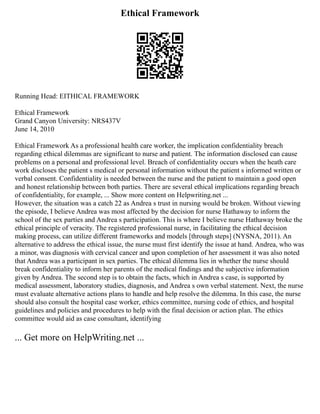 Ethical Framework
Running Head: EITHICAL FRAMEWORK
Ethical Framework
Grand Canyon University: NRS437V
June 14, 2010
Ethical Framework As a professional health care worker, the implication confidentiality breach
regarding ethical dilemmas are significant to nurse and patient. The information disclosed can cause
problems on a personal and professional level. Breach of confidentiality occurs when the heath care
work discloses the patient s medical or personal information without the patient s informed written or
verbal consent. Confidentiality is needed between the nurse and the patient to maintain a good open
and honest relationship between both parties. There are several ethical implications regarding breach
of confidentiality, for example, ... Show more content on Helpwriting.net ...
However, the situation was a catch 22 as Andrea s trust in nursing would be broken. Without viewing
the episode, I believe Andrea was most affected by the decision for nurse Hathaway to inform the
school of the sex parties and Andrea s participation. This is where I believe nurse Hathaway broke the
ethical principle of veracity. The registered professional nurse, in facilitating the ethical decision
making process, can utilize different frameworks and models [through steps] (NYSNA, 2011). An
alternative to address the ethical issue, the nurse must first identify the issue at hand. Andrea, who was
a minor, was diagnosis with cervical cancer and upon completion of her assessment it was also noted
that Andrea was a participant in sex parties. The ethical dilemma lies in whether the nurse should
break confidentiality to inform her parents of the medical findings and the subjective information
given by Andrea. The second step is to obtain the facts, which in Andrea s case, is supported by
medical assessment, laboratory studies, diagnosis, and Andrea s own verbal statement. Next, the nurse
must evaluate alternative actions plans to handle and help resolve the dilemma. In this case, the nurse
should also consult the hospital case worker, ethics committee, nursing code of ethics, and hospital
guidelines and policies and procedures to help with the final decision or action plan. The ethics
committee would aid as case consultant, identifying
... Get more on HelpWriting.net ...
 