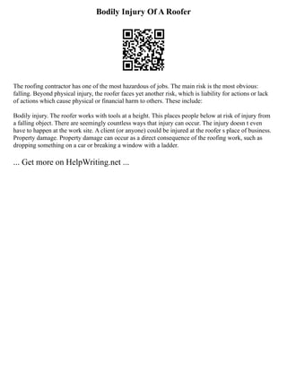 Bodily Injury Of A Roofer
The roofing contractor has one of the most hazardous of jobs. The main risk is the most obvious:
falling. Beyond physical injury, the roofer faces yet another risk, which is liability for actions or lack
of actions which cause physical or financial harm to others. These include:
Bodily injury. The roofer works with tools at a height. This places people below at risk of injury from
a falling object. There are seemingly countless ways that injury can occur. The injury doesn t even
have to happen at the work site. A client (or anyone) could be injured at the roofer s place of business.
Property damage. Property damage can occur as a direct consequence of the roofing work, such as
dropping something on a car or breaking a window with a ladder.
... Get more on HelpWriting.net ...
 