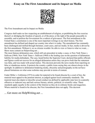 Essay on The First Amendment and its Impact on Media
The First Amendment and its Impact on Media
Congress shall make no law respecting an establishment of religion, or prohibiting the free exercise
thereof; or abridging the freedom of speech, or of the press; or the right of the people peaceably to
assemble, and to petition the Government for a redress of grievances. The first amendment to the
United State s constitution is one of the most important writings in our short history. The first
amendment has defined and shaped our country into what it is today. The amendment has constantly
been challenged and ratified through literature, court cases, and our media. In fact, media is driven by
the first amendment. Without it, we as citizens wouldn t be able to view or listen to what we want, ...
Show more content on Helpwriting.net ...
The most famous defamation case, which still sets precedent in today s cases, is New York Times v.
Sullivan (1964). New York Times v. Sullivan (1964) is the leading case on the question of defamation
liability for media defendants. The case, heard before the Supreme Court, declared that public officials
and figures could not recover for an alleged defamation unless they can prove both that the statement
was false, and was made with actual malice. This decision prevents the news media from reporting on
false or slanderous stories. It protects the country s public icons seeing they are almost always in the
spotlight. In addition to defamation hindering media, obscenity and pornography on the net have
placed limitations on what some websites may provide in terms of content.
Under Miller v. California (1973) in order for material to be found obscene by a court of law, the
material must appeal to the prurient interest, as judged against local community standards. The
material must also depict or describe sexual conduct (as defined by applicable state law) in a patently
offensive or indecent way and lack serious literary, artistic, political, or scientific value. These
standards apply equally in the context of the Internet as they do in ordinary books and magazines.
Where material is found to be obscene, the First Amendment does not apply. This decision
... Get more on HelpWriting.net ...
 