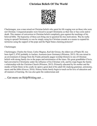 Christian Beliefs Of The World
Charlemagne, was a man raised on Christian beliefs who spent his life waging war on those who were
not Christian. Conquered peoples were forced to accept Christianity as their fate or face exile and/or
death. This manner of conversion to Christian beliefs completely goes against the teachings of his
beloved bible. The hypocrisy of these acts bring one to question his true motivations. Was he really
trying to spread Christianity or was he simply using his Christian crusade as a means to expand his
territories using the support of the pope and the Papal States claiming protector?
Charlemagne
Charlemagne, Charles the Great, Carlos Magnus, Karl der Grosse, the eldest son of Pepin III, was
born April 2, 0742 probably in Aachen, Austrasia (now Germany) (Winston, 2015). He was raised in
an environment of change from the Franks primarily pagan worship lifestyle to one of Christian
beliefs with strong family ties to the popes and missionaries of the times. His great grandfather Clovis,
had converted to Christianity under the influence of his Christian wife, and his reign began the family
s relationship with the Christian Church (Winston, 2015). Primarily educated by his mother and the
monks of Saint Denis in his youth, he spent a great deal of his adult life studying grammar, astronomy,
music and the bible (Graves, 2016). History books barely begin to touch on his love of education and
all manners of learning. He was also quite the outdoorsman and
... Get more on HelpWriting.net ...
 