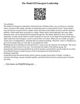 The Model Of Emergent Leadership
Tuvia Bielski:
The Model of Emergent Leadership in Edward Zwick s Defiance Have you ever been in a situation
where you had to take charge, and take on leadership roles in a short period of time ? Some people
may say that not everyone can be a leader. Some also believe that leaders are born with the necessary
qualities, which make them successful as a leader. Others believe that leadership, like many other
character traits, can be learned and developed through life. The debate depends on how you define
leadership. A leader can be made in certain situations of survival. It can range from promoting what is
right to perform social changes, or just to execute their own ideas. When you are a leader you gain a
certain sense of independence, and pride that you started something. Therefore, when it s finished you
get to show people that you were able to accomplish all of this.
Watching the movie Defiance by Edward Zwick, I came across the character Tuvia Bielski. The movie
unfolded a leader in front of our eyes. Tuvia became the leader of the partisan group. His
characteristics that he possessed before he took his position, groomed him into the leader he was then.
Tuvia Bielski became a leader because of the circumstances he found himself in.
Defining Leadership
Leadership means the period during which a person occupies the position of leader. A leader is
someone who brings a group of people together, and directs them toward a common goal. Someone
can easily
... Get more on HelpWriting.net ...
 