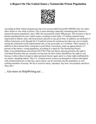 A Report On The United States s Nationwide Prison Population
According to [http://felonvoting.procon.org/view.resource.php?resourceID=000286] only two states
allow felons to vote while in prison. This is quite alarming, especially considering that America s
nationwide prison population, since 1980, has increased by nearly 800 percent. This increase is due to
harsher punishments for non violent crimes, resulting in more than 1.57 million inmates being
imprisoned in federal, state, and local prisons and jails at any given time. In addition, an estimated 12
million Americans cycle through the U.S judicial system for sentences less than one year in length,
raising the estimated overall imprisonment rate, at any given date, to 2.4 million. These inmates, in
addition to those barred from voting due to past felony convictions, make up approximately 2.5
percent of the nation s voting population, according to a report by The Sentencing Project.
[http://www.thedailybeast.com/articles/2015/06/12/the real felony denying prisoners the right to
vote.html] Prisoners that are currently serving time for their crimes should have the right to vote
because it allows them to begin to make personal choices again and it is a basic right established by
our nation s founding fathers. The U.S. criminal justice system was designed to reform individuals
with criminal behaviors so that they, upon release, can be sent back into the population as well
working members of society. We let ex convicts marry, reproduce, buy beer, own property and drive.
They don t
... Get more on HelpWriting.net ...
 