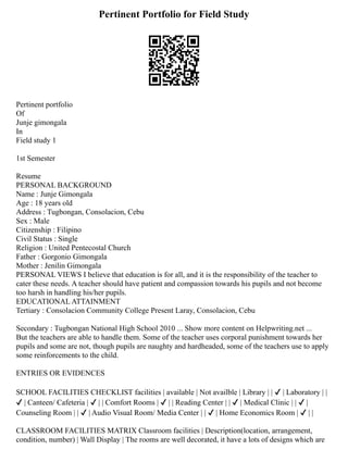 Pertinent Portfolio for Field Study
Pertinent portfolio
Of
Junje gimongala
In
Field study 1
1st Semester
Resume
PERSONAL BACKGROUND
Name : Junje Gimongala
Age : 18 years old
Address : Tugbongan, Consolacion, Cebu
Sex : Male
Citizenship : Filipino
Civil Status : Single
Religion : United Pentecostal Church
Father : Gorgonio Gimongala
Mother : Jenilin Gimongala
PERSONAL VIEWS I believe that education is for all, and it is the responsibility of the teacher to
cater these needs. A teacher should have patient and compassion towards his pupils and not become
too harsh in handling his/her pupils.
EDUCATIONAL ATTAINMENT
Tertiary : Consolacion Community College Present Laray, Consolacion, Cebu
Secondary : Tugbongan National High School 2010 ... Show more content on Helpwriting.net ...
But the teachers are able to handle them. Some of the teacher uses corporal punishment towards her
pupils and some are not, though pupils are naughty and hardheaded, some of the teachers use to apply
some reinforcements to the child.
ENTRIES OR EVIDENCES
SCHOOL FACILITIES CHECKLIST facilities | available | Not availble | Library | | ✔ | Laboratory | |
✔ | Canteen/ Cafeteria | ✔ | | Comfort Rooms | ✔ | | Reading Center | | ✔ | Medical Clinic | | ✔ |
Counseling Room | | ✔ | Audio Visual Room/ Media Center | | ✔ | Home Economics Room | ✔ | |
CLASSROOM FACILITIES MATRIX Classroom facilities | Description(location, arrangement,
condition, number) | Wall Display | The rooms are well decorated, it have a lots of designs which are
 