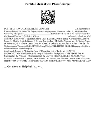 Portable Manual Cell Phone Charger
PORTABLE MANUAL CELL PHONE CHARGER ________________________ A Research Paper
Presented to the Faculty of the Department of Languages and Literature University of San Carlos
Cebu City, Philippines _________________________ In Partial Fulfillment of the Requirements for
the Subject English 23 Technical Writing __________________________ by Members Ardiente, Carl
Nicko S. Castro, Kevin S. Leonardo, Maria Luisa T. Losaria, Patrick Lance N. Mascariñas, Cathleen
Marie O. Olmilla, Algie Jefferson E. Perales, Jose Anthony M. Roble, Alyanna May L. Toring, Argeo
B. March 12, 2014 UNIVERSITY OF SAN CARLOS COLLEGE OF ARTS AND SCIENCES This
Undergraduate Thesis entitled PORTABLE MANUAL CELL PHONE CHARGER prepared ... Show
more content on Helpwriting.net ...
ii Acknowledgment iii Abstract iv Table of Contents v List of Tables vii CHAPTER I
INTRODUCTION 1 Rationale of the Study 1 Theoretical Background 2 THE PROBLEM 10
Statement of the Problem 10 Significance of the Study 10 RESEARCH METHODOLOGY 12
Research Environment 12 Research Participants 13 Research Instruments 13 Research Procedures 13
DEFINITION OF TERMS 15 II PRESENTATION, INTERPRETATION AND ANALYSIS OF DATA
... Get more on HelpWriting.net ...
 