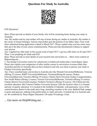 Questions For Study In Australia
GTE Questions!
Ques: Please provide us details of your family who will be remaining home during your study in
Australia.
Ans: My mother and my step mother will stay at home during my studies in Australia. My mother is
the owner of Amaze boutique. And my step mother gets the pension of my father. Ques: Your work
letter submitted during application is dated in March 2017. Please explain what you have done since
then up to the date of your course commencement. Please provide documented evidence to support
your answer.
Ans: I applied my offer letter in the second week of April 2017. I got my offer letter on 26 April 2017.
Then, I was preparing for funds and GTE.
Ques: Please provide us more details of your research into universities in ... Show more content on
Helpwriting.net ...
5. Top foreign Universities tend to be valued more in Indian job market than a local degree. Ques:
Please also explain your comparison of other similar courses in universities overseas (other than
Australia) and also in Australia that you have looked at and why you chose to pursue your study in
Flinders University specifically.
Ans: I have searched many universities in Australia also like Monash University(Melbourne, Victoria)
offering 32 courses, RMIT University(Melbourne, Victoria)offering 66 courses, Deakin
University(Burwood, Victoria) offering 19 courses, Charles Sturt University Sydney Campus(Sydney,
New South Wales) offering 3 courses, Victoria University(Melbourne, Victoria) offering 25 courses,
Charles Darwin University(Casuarina, Northern Territory) offering 34 courses. All of them provide
excellent education. But I choose Flinders University because I like the location where it is situated
and also of quality education. It is located in the foothills of Adelaide, with panoramic views of the
central business district to the north and a long, stretching coastline to the west. Bedford Park campus
is green and spacious, making it the perfect place to study and relax. It ranked top 6 in Australia and
no. 46 worldwide by Times Higher Education 150 under 50 rankings. It has
... Get more on HelpWriting.net ...
 