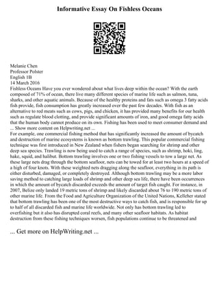 Informative Essay On Fishless Oceans
Melanie Chen
Professor Polster
English 1B
14 March 2016
Fishless Oceans Have you ever wondered about what lives deep within the ocean? With the earth
composed of 71% of ocean, there live many different species of marine life such as salmon, tuna,
sharks, and other aquatic animals. Because of the healthy proteins and fats such as omega 3 fatty acids
fish provide, fish consumption has greatly increased over the past few decades. With fish as an
alternative to red meats such as cows, pigs, and chicken, it has provided many benefits for our health
such as regulate blood clotting, and provide significant amounts of iron, and good omega fatty acids
that the human body cannot produce on its own. Fishing has been used to meet consumer demand and
... Show more content on Helpwriting.net ...
For example, one commercial fishing method that has significantly increased the amount of bycatch
and destruction of marine ecosystems is known as bottom trawling. This popular commercial fishing
technique was first introduced in New Zealand when fishers began searching for shrimp and other
deep sea species. Trawling is now being used to catch a range of species, such as shrimp, hoki, ling,
hake, squid, and halibut. Bottom trawling involves one or two fishing vessels to tow a large net. As
these large nets drag through the bottom seafloor, nets can be towed for at least two hours at a speed of
a high of four knots. With these weighted nets dragging along the seafloor, everything in its path is
either disturbed, damaged, or completely destroyed. Although bottom trawling may be a more labor
saving method to catching large loads of shrimp and other deep sea life, there have been occurrences
in which the amount of bycatch discarded exceeds the amount of target fish caught. For instance, in
2007, Belize only landed 19 metric tons of shrimp and likely discarded about 76 to 190 metric tons of
other marine life. From the Food and Agriculture Organization of the United Nations, Kelleher stated
that bottom trawling has been one of the most destructive ways to catch fish, and is responsible for up
to half of all discarded fish and marine life worldwide. Not only has bottom trawling led to
overfishing but it also has disrupted coral reefs, and many other seafloor habitats. As habitat
destruction from these fishing techniques worsen, fish populations continue to be threatened and
... Get more on HelpWriting.net ...
 