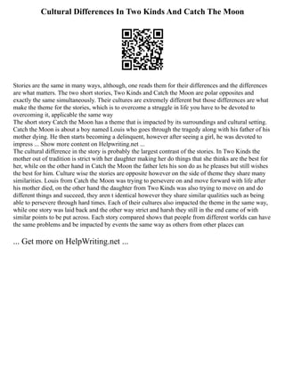 Cultural Differences In Two Kinds And Catch The Moon
Stories are the same in many ways, although, one reads them for their differences and the differences
are what matters. The two short stories, Two Kinds and Catch the Moon are polar opposites and
exactly the same simultaneously. Their cultures are extremely different but those differences are what
make the theme for the stories, which is to overcome a struggle in life you have to be devoted to
overcoming it, applicable the same way
The short story Catch the Moon has a theme that is impacted by its surroundings and cultural setting.
Catch the Moon is about a boy named Louis who goes through the tragedy along with his father of his
mother dying. He then starts becoming a delinquent, however after seeing a girl, he was devoted to
impress ... Show more content on Helpwriting.net ...
The cultural difference in the story is probably the largest contrast of the stories. In Two Kinds the
mother out of tradition is strict with her daughter making her do things that she thinks are the best for
her, while on the other hand in Catch the Moon the father lets his son do as he pleases but still wishes
the best for him. Culture wise the stories are opposite however on the side of theme they share many
similarities. Louis from Catch the Moon was trying to persevere on and move forward with life after
his mother died, on the other hand the daughter from Two Kinds was also trying to move on and do
different things and succeed, they aren t identical however they share similar qualities such as being
able to persevere through hard times. Each of their cultures also impacted the theme in the same way,
while one story was laid back and the other way strict and harsh they still in the end came of with
similar points to be put across. Each story compared shows that people from different worlds can have
the same problems and be impacted by events the same way as others from other places can
... Get more on HelpWriting.net ...
 