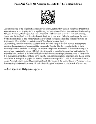 Pros And Cons Of Assisted Suicide In The United States
Assisted suicide is the suicide of a terminally ill patient, achieved by using a prescribed drug from a
doctor for that specific purpose. It is legal in only six states in the United States of America including:
Oregon, Montana, Washington, Colorado, Vermont, and California. Countries such as Germany,
Japan, and Switzerland have legalized assisted suicide in past years. It has been disputed for many
years and continues to be a controversial issue whether physicians should be authorized to end an
individual s life with their prescription and if this should be done legally.
Additionally, the term euthanasia does not mean the same thing as assisted suicide. Often people
confuse these processes when they differ immensely. Despite this, they remain similar in their
resulting death of a human life through the help of a physician. Euthanasia is the direct killing of a
patient by a physician by means of lethal injection and it is completely controlled by the doctor. On
the other hand, patients in assisted suicide have full control over the process that leads to their death.
For this reason, procedures of these sorts must be eliminated as medical treatments and should not be
authorized. Consequently, physician assisted suicide has been proven to lead to euthanasia in some
cases. Assisted suicide should become illegal in all fifty states of the United States of America because
it raises religious concern, endorses legalized murder, puts vulnerable people at risk of abuse, and
... Get more on HelpWriting.net ...
 