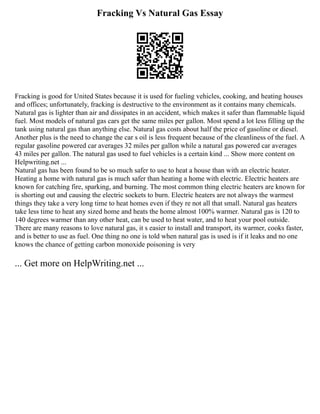 Fracking Vs Natural Gas Essay
Fracking is good for United States because it is used for fueling vehicles, cooking, and heating houses
and offices; unfortunately, fracking is destructive to the environment as it contains many chemicals.
Natural gas is lighter than air and dissipates in an accident, which makes it safer than flammable liquid
fuel. Most models of natural gas cars get the same miles per gallon. Most spend a lot less filling up the
tank using natural gas than anything else. Natural gas costs about half the price of gasoline or diesel.
Another plus is the need to change the car s oil is less frequent because of the cleanliness of the fuel. A
regular gasoline powered car averages 32 miles per gallon while a natural gas powered car averages
43 miles per gallon. The natural gas used to fuel vehicles is a certain kind ... Show more content on
Helpwriting.net ...
Natural gas has been found to be so much safer to use to heat a house than with an electric heater.
Heating a home with natural gas is much safer than heating a home with electric. Electric heaters are
known for catching fire, sparking, and burning. The most common thing electric heaters are known for
is shorting out and causing the electric sockets to burn. Electric heaters are not always the warmest
things they take a very long time to heat homes even if they re not all that small. Natural gas heaters
take less time to heat any sized home and heats the home almost 100% warmer. Natural gas is 120 to
140 degrees warmer than any other heat, can be used to heat water, and to heat your pool outside.
There are many reasons to love natural gas, it s easier to install and transport, its warmer, cooks faster,
and is better to use as fuel. One thing no one is told when natural gas is used is if it leaks and no one
knows the chance of getting carbon monoxide poisoning is very
... Get more on HelpWriting.net ...
 