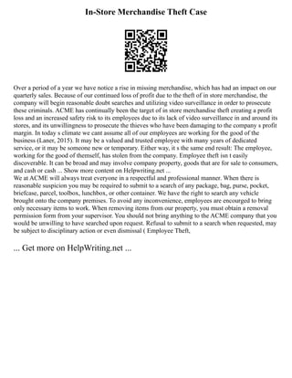 In-Store Merchandise Theft Case
Over a period of a year we have notice a rise in missing merchandise, which has had an impact on our
quarterly sales. Because of our continued loss of profit due to the theft of in store merchandise, the
company will begin reasonable doubt searches and utilizing video surveillance in order to prosecute
these criminals. ACME has continually been the target of in store merchandise theft creating a profit
loss and an increased safety risk to its employees due to its lack of video surveillance in and around its
stores, and its unwillingness to prosecute the thieves who have been damaging to the company s profit
margin. In today s climate we cant assume all of our employees are working for the good of the
business (Laner, 2015). It may be a valued and trusted employee with many years of dedicated
service, or it may be someone new or temporary. Either way, it s the same end result: The employee,
working for the good of themself, has stolen from the company. Employee theft isn t easily
discoverable. It can be broad and may involve company property, goods that are for sale to consumers,
and cash or cash ... Show more content on Helpwriting.net ...
We at ACME will always treat everyone in a respectful and professional manner. When there is
reasonable suspicion you may be required to submit to a search of any package, bag, purse, pocket,
briefcase, parcel, toolbox, lunchbox, or other container. We have the right to search any vehicle
brought onto the company premises. To avoid any inconvenience, employees are encourged to bring
only necessary items to work. When removing items from our property, you must obtain a removal
permission form from your supervisor. You should not bring anything to the ACME company that you
would be unwilling to have searched upon request. Refusal to submit to a search when requested, may
be subject to disciplinary action or even dismissal ( Employee Theft,
... Get more on HelpWriting.net ...
 