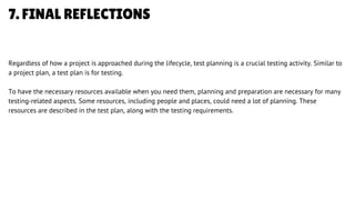 7. FINAL REFLECTIONS
Regardless of how a project is approached during the lifecycle, test planning is a crucial testing activity. Similar to
a project plan, a test plan is for testing.
To have the necessary resources available when you need them, planning and preparation are necessary for many
testing-related aspects. Some resources, including people and places, could need a lot of planning. These
resources are described in the test plan, along with the testing requirements.
LETS GET STARTED
 