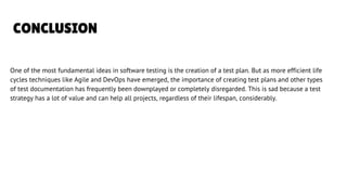 CONCLUSION
One of the most fundamental ideas in software testing is the creation of a test plan. But as more efficient life
cycles techniques like Agile and DevOps have emerged, the importance of creating test plans and other types
of test documentation has frequently been downplayed or completely disregarded. This is sad because a test
strategy has a lot of value and can help all projects, regardless of their lifespan, considerably.
LETS GET STARTED
 
