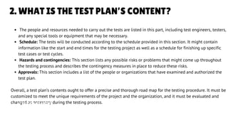 2. WHAT IS THE TEST PLAN’S CONTENT?
The people and resources needed to carry out the tests are listed in this part, including test engineers, testers,
and any special tools or equipment that may be necessary.
Schedule: The tests will be conducted according to the schedule provided in this section. It might contain
information like the start and end times for the testing project as well as a schedule for finishing up specific
test cases or test cycles.
Hazards and contingencies: This section lists any possible risks or problems that might come up throughout
the testing process and describes the contingency measures in place to reduce these risks.
Approvals: This section includes a list of the people or organizations that have examined and authorized the
test plan.
Overall, a test plan’s contents ought to offer a precise and thorough road map for the testing procedure. It must be
customized to meet the unique requirements of the project and the organization, and it must be evaluated and
changed as necessary during the testing process.
LETS GET STARTED
 