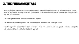 3. THE FUNDAMENTALS
What you include in your test plan mostly depends on how sophisticated the program is that you intend to test.
However, a test plan should always have the following three fundamental sections: Test Coverage, Test Methods,
and Test Responsibilities.
Test coverage determines what you will and will not test.
Test methods explain how you will test each component defined in the “coverage” section.
Test duties provide tasks and obligations to various parties. This section should also specify what data each party
will collect and how it will be handled and reported.
LETS GET STARTED
 