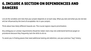 6. INCLUDE A SECTION ON DEPENDENCIES AND
DANGERS
List all the variables and risks that your project depends on at each step. What you test and what you do not test
will be influenced by the level of acceptable risk in your project.
Think about how likely different hazards are. The crucial regions require prioritization.
Any ambiguous or unclear requirements should be noted. Users may not understand technical jargon or
procedures because they frequently lack the skills to do so.
To assist you in finding places that need additional testing and attention, use your previous “bug” history.
LETS GET STARTED
 