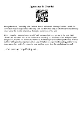 Ignorance In Grendel
Though the novel Grendel by John Gardner, there is no monster. Through Gardner s words, he
shows that excessive ignorance, is the only fault his characters carry. It s fair to say there are many
times where this point is established during the exploration of the text.
There cannot be a monster in this novel if both human and creature are one in the same. Both
Grendel and the thanes react to the unknown the same way. At the start both are intrigued by the
beings since, Grendel can understand the thanes. Not to long after these thoughts Grendel narrates
that they all began shouting at each other, One of the horses neighed and reared up, and for some
crazy reason they took it for a sign, the king snatched am ax from the man bedside him and,
... Get more on HelpWriting.net ...
 