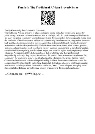 Family Is The Traditional African Proverb Essay
Family Community Involvement in Education
The traditional African proverb, It takes a village to raise a child, has been widely quoted for
years stating the whole community takes a role in raising a child. Its clear message still holds true
for today the entire community shapes the growth and development of its young people. Aside from
the vital roles of family members and teachers, community members are also responsible to assure
high quality education and student success. According to the article Parent, Family, Community
Involvement in Education published by National Education Association, when schools, parents,
families, and communities work together to support learning, students tend to earn higher grades,
attend school more regularly, stay in school longer, and enroll in higher level programs (National
Education Association, 2008). Educators know that, while they take their professional
responsibility seriously, they depend on and need the support from parents and members of the
community for students to achieve their highest quality education. The article Parent, Family,
Community Involvement in Education published by National Education Association states, data
compiled in 2005 show that 17 states have directed all districts or schools to implement parental
involvement policies (National Education Association, 2008). The article goes on saying seven
states, including Indiana, have obligated schools or districts to develop policies linking
... Get more on HelpWriting.net ...
 
