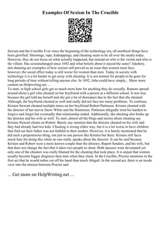 Examples Of Sexism In The Crucible
Sexism and the Crucible Ever since the beginning of the technology era, all unethical things have
been glorified. Shootings, rape, kidnappings, and cheating seem to be all over the media today.
However, they do not focus on what actually happened, but instead on who is the victim and who is
the villain. Has sexismchanged since 1692 and what beliefs about it stayed the same? Adultery,
slut shaming are examples of how sexism still prevail as an issue that women must face,
however, the social effect today is still worse for women than men. Today in society with
technology it is a lot harder to get away with cheating. It is not normal for people to be gone for
long periods of time without telling anyone else. In 1692, John could have simply... Show more
content on Helpwriting.net ...
To start, in high school girls get so much more hate for anything they do sexually. Rumors spread
around about a girl who cheated on her boyfriend with a person at a different school. It was true
because the girl told me herself and she got a lot of disrespect due to the fact that she cheated.
Although, the boyfriend cheated as well and really did not face too many problems. To continue,
Kristen Stewart cheated multiple times on her boyfriend Robert Pattinson. Kristen cheated with
the director of her movie Snow White and the Huntsmen. Pattinson allegedly tried his hardest to
forgive and forget but eventually that relationship ended. Additionally, the cheating also broke up
the director and his wife as well. To start, almost all the blogs and stories about cheating say
Kristen Stewart cheats on Robert. Barely any mention that the director cheated on his wife and
they had already had two kids. Cheating is wrong either way, but it is a lot worse to have children
that find out their father was not faithful to their mother. However, it is barely mentioned that he
did such a preposterous thing, not just to one person like Kristen but three. Kristen still faces
much hate for doing this while no one really speaks about the director. It can be said because
Kristen and Robert were a more known couple than the director, Rupert Sanders, and his wife, but
that does not change the fact that it takes two people to cheat. Both spouses were devastated yet
only one of the cheaters was really blamed for the cheating that took place. It is unjust that women
usually become bigger disgraces then men when they cheat. In the Crucible, Proctor mentions in the
first act that he would rather cut off his hand than touch Abigail. In the second act, there is an inside
view into the tension between Proctor and
... Get more on HelpWriting.net ...
 