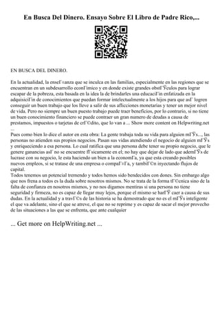 En Busca Del Dinero. Ensayo Sobre El Libro de Padre Rico,...
EN BUSCA DEL DINERO.
En la actualidad, la enseГ±anza que se inculca en las familias, especialmente en las regiones que se
encuentran en un subdesarrollo econГіmico y en donde existe grandes obstГЎculos para lograr
escapar de la pobreza, esta basada en la idea la de brindarles una educaciГіn enfatizada en la
adquisiciГіn de conocimientos que puedan formar intelectualmente a los hijos para que asГ logren
conseguir un buen trabajo que los lleve a salir de sus aflicciones monetarias y tener un mejor nivel
de vida. Pero no siempre un buen puesto trabajo puede traer beneficios, por lo contrario, si no tiene
un buen conocimiento financiero se puede contraer un gran numero de deudas a causa de
prestamos, impuestos o tarjetas de crГ©dito, que lo van a ... Show more content on Helpwriting.net
...
Pues como bien lo dice el autor en esta obra: La gente trabaja toda su vida para alguien mГЎs..., las
personas no atienden sus propios negocios. Pasan sus vidas atendiendo el negocio de alguien mГЎs
y enriqueciendo a esa persona. Lo cual ratifica que una persona debe tener su propio negocio, que le
genere ganancias asГ no se encuentre fГsicamente en el; no hay que dejar de lado que ademГЎs de
lucrase con su negocio, le esta haciendo un bien a la economГa, ya que esta creando posibles
nuevos empleos, si se tratase de una empresa o compaГ±Гa, y tambiГ©n inyectando flujos de
capital.
Todos tenemos un potencial tremendo y todos hemos sido bendecidos con dones. Sin embargo algo
que nos frena a todos es la duda sobre nosotros mismos. No se trata de la forma tГ©cnica sino de la
falta de confianza en nosotros mismos, y no nos digamos mentiras si una persona no tiene
seguridad y firmeza, no es capaz de llegar muy lejos, porque el mismo se harГЎ caer a causa de sus
dudas. En la actualidad y a travГ©s de las historia se ha demostrado que no es el mГЎs inteligente
el que va adelante, sino el que se atreve, el que no se reprime y es capaz de sacar el mejor provecho
de las situaciones a las que se enfrenta, que ante cualquier
... Get more on HelpWriting.net ...
 