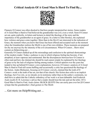 Critical Analysis Of A Good Man Is Hard To Find By...
Flannery O Connor was often shocked to find how people interpreted her stories. Some readers
of A Good Man is Hard to Find believed the grandmother was evil, even a witch. Soon O Connor
set out, quite explicitly, in letters and lectures to detail the theology of the story and the
importance of the grandmother as an agent of grace. In a letter to John Hawkes, she explained
how violence and grace come together: More than in the Devil I am interested in the indication of
Grace, the moment when you know that Grace has been offered and accepted such as the moment
when the Grandmother realizes the Misfit is one of her own children. These moments are prepared
for (by me anyway) by the intensity of the evil circumstances. When O Connor... Show more
content on Helpwriting.net ...
Generally O Connor chalked up all the misreadings and confusion to the spiritual shortcomings
of the modern reader: Today s audience is one in which religious feeling has become, if not
atrophied, at least vaporous and sentimental. But the discrepancies between how O Connor is
often read and how she claimed she should be read cannot simply be explained by her theology
of grace or by the lack of religious feeling among readers. Critical opinion over the years has
tended to line up behind O Connor s own explanations; however, O Connor s analysis of A Good
Man Is Hard to Find still seems baffling and occasionally a critic has questioned the theology of
the fiction. Andre Bleikasten, focusing on O Connor s novels, claimed that the truth of O
Connor s work is the truth of her art, not that of her church. Her fiction does refer to an implicit
theology, but if we rely, as we should, on its testimony rather than on the author s comments, we
shall have to admit that the Catholic orthodoxy of her work is at least debatable And Frederick
Asals recalls D. H. Lawrence s advice that a reader should trust the tale and not the teller. Of A
Good Man Is Hard to Find, Asals claims: BLOCK QUOTE One can easily pass over her [O Connor
s] hope that the grandmother s final gesture to The Misfit
... Get more on HelpWriting.net ...
 