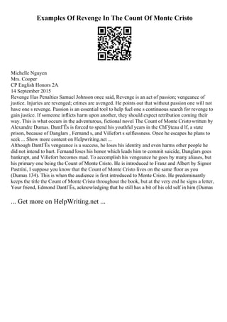 Examples Of Revenge In The Count Of Monte Cristo
Michelle Nguyen
Mrs. Cooper
CP English Honors 2A
14 September 2015
Revenge Has Penalties Samuel Johnson once said, Revenge is an act of passion; vengeance of
justice. Injuries are revenged; crimes are avenged. He points out that without passion one will not
have one s revenge. Passion is an essential tool to help fuel one s continuous search for revenge to
gain justice. If someone inflicts harm upon another, they should expect retribution coming their
way. This is what occurs in the adventurous, fictional novel The Count of Monte Cristowritten by
Alexandre Dumas. DantГЁs is forced to spend his youthful years in the ChГўteau d lf, a state
prison, because of Danglars , Fernand s, and Villefort s selflessness. Once he escapes he plans to
seek ... Show more content on Helpwriting.net ...
Although DantГЁs vengeance is a success, he loses his identity and even harms other people he
did not intend to hurt. Fernand loses his honor which leads him to commit suicide, Danglars goes
bankrupt, and Villefort becomes mad. To accomplish his vengeance he goes by many aliases, but
his primary one being the Count of Monte Cristo. He is introduced to Franz and Albert by Signor
Pastrini, I suppose you know that the Count of Monte Cristo lives on the same floor as you
(Dumas 134). This is when the audience is first introduced to Monte Cristo. He predominantly
keeps the title the Count of Monte Cristo throughout the book, but at the very end he signs a letter,
Your friend, Edmond DantГЁs, acknowledging that he still has a bit of his old self in him (Dumas
... Get more on HelpWriting.net ...
 