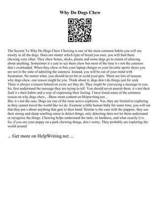 Why Do Dogs Chew
The Secrets To Why Do Dogs Chew Chewing is one of the most common habits you will see
mostly in all the dogs. Does not matter which type of breed you own, you will find them
chewing very often. They chew bones, sticks, plastic and some dogs go to extent of chewing
about anything. Sometimes it s cute to see them chew but most of the time it s not the cuteness
that s overloaded. When they chew or bite your laptop charger or your favorite sports shoes you
are not in the state of admiring the cuteness. Instead, you will be out of your mind with
frustration. No matter what, you should never hit or scold your pets. There are lots of reasons
why dogs chew, one reason might be you. Think about it, dogs don t do things just for seek.
There is always a reason behind on every act they do. They might be conveying a message to you.
So, first understand the message they are trying to tell. You should never punish them, it s not their
fault it s their habits and a way of expressing their feeling. I have listed some of the common
reason on why dogs chew.... Show more content on Helpwriting.net ...
But, it s not the case. Dogs are one of the most active explorers. Yes, they are limited to exploring
as they cannot travel the world like we do. Examine a little human baby for some time, you will see
that they put s about anything that gets to their hand. Similar is the case with the puppies, they use
their strong and sharp smelling sense to detect things, only detecting does not let them understand
or recognize the things. Chewing helps understand the taste, its hardness, and what exactly it is.
So, if you see your puppy on a park chewing things, don t worry. They probably are exploring the
world around
... Get more on HelpWriting.net ...
 