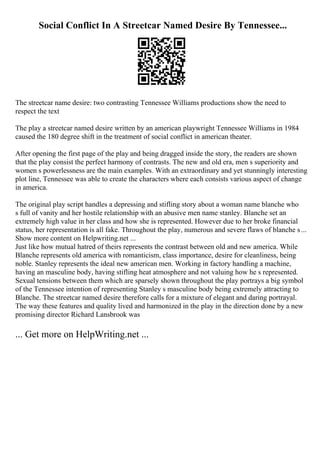 Social Conflict In A Streetcar Named Desire By Tennessee...
The streetcar name desire: two contrasting Tennessee Williams productions show the need to
respect the text
The play a streetcar named desire written by an american playwright Tennessee Williams in 1984
caused the 180 degree shift in the treatment of social conflict in american theater.
After opening the first page of the play and being dragged inside the story, the readers are shown
that the play consist the perfect harmony of contrasts. The new and old era, men s superiority and
women s powerlessness are the main examples. With an extraordinary and yet stunningly interesting
plot line, Tennessee was able to create the characters where each consists various aspect of change
in america.
The original play script handles a depressing and stifling story about a woman name blanche who
s full of vanity and her hostile relationship with an abusive men name stanley. Blanche set an
extremely high value in her class and how she is represented. However due to her broke financial
status, her representation is all fake. Throughout the play, numerous and severe flaws of blanche s...
Show more content on Helpwriting.net ...
Just like how mutual hatred of theirs represents the contrast between old and new america. While
Blanche represents old america with romanticism, class importance, desire for cleanliness, being
noble. Stanley represents the ideal new american men. Working in factory handling a machine,
having an masculine body, having stifling heat atmosphere and not valuing how he s represented.
Sexual tensions between them which are sparsely shown throughout the play portrays a big symbol
of the Tennessee intention of representing Stanley s masculine body being extremely attracting to
Blanche. The streetcar named desire therefore calls for a mixture of elegant and daring portrayal.
The way these features and quality lived and harmonized in the play in the direction done by a new
promising director Richard Lansbrook was
... Get more on HelpWriting.net ...
 