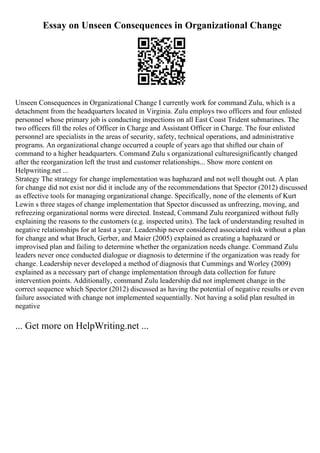 Essay on Unseen Consequences in Organizational Change
Unseen Consequences in Organizational Change I currently work for command Zulu, which is a
detachment from the headquarters located in Virginia. Zulu employs two officers and four enlisted
personnel whose primary job is conducting inspections on all East Coast Trident submarines. The
two officers fill the roles of Officer in Charge and Assistant Officer in Charge. The four enlisted
personnel are specialists in the areas of security, safety, technical operations, and administrative
programs. An organizational change occurred a couple of years ago that shifted our chain of
command to a higher headquarters. Command Zulu s organizational culturesignificantly changed
after the reorganization left the trust and customer relationships... Show more content on
Helpwriting.net ...
Strategy The strategy for change implementation was haphazard and not well thought out. A plan
for change did not exist nor did it include any of the recommendations that Spector (2012) discussed
as effective tools for managing organizational change. Specifically, none of the elements of Kurt
Lewin s three stages of change implementation that Spector discussed as unfreezing, moving, and
refreezing organizational norms were directed. Instead, Command Zulu reorganized without fully
explaining the reasons to the customers (e.g. inspected units). The lack of understanding resulted in
negative relationships for at least a year. Leadership never considered associated risk without a plan
for change and what Bruch, Gerber, and Maier (2005) explained as creating a haphazard or
improvised plan and failing to determine whether the organization needs change. Command Zulu
leaders never once conducted dialogue or diagnosis to determine if the organization was ready for
change. Leadership never developed a method of diagnosis that Cummings and Worley (2009)
explained as a necessary part of change implementation through data collection for future
intervention points. Additionally, command Zulu leadership did not implement change in the
correct sequence which Spector (2012) discussed as having the potential of negative results or even
failure associated with change not implemented sequentially. Not having a solid plan resulted in
negative
... Get more on HelpWriting.net ...
 