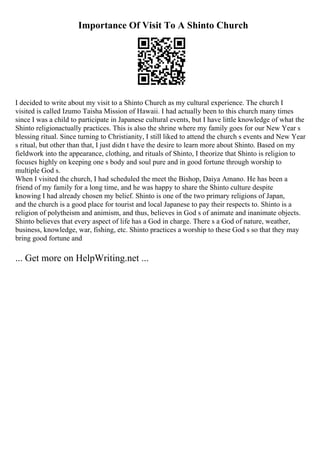 Importance Of Visit To A Shinto Church
I decided to write about my visit to a Shinto Church as my cultural experience. The church I
visited is called Izumo Taisha Mission of Hawaii. I had actually been to this church many times
since I was a child to participate in Japanese cultural events, but I have little knowledge of what the
Shinto religionactually practices. This is also the shrine where my family goes for our New Year s
blessing ritual. Since turning to Christianity, I still liked to attend the church s events and New Year
s ritual, but other than that, I just didn t have the desire to learn more about Shinto. Based on my
fieldwork into the appearance, clothing, and rituals of Shinto, I theorize that Shinto is religion to
focuses highly on keeping one s body and soul pure and in good fortune through worship to
multiple God s.
When I visited the church, I had scheduled the meet the Bishop, Daiya Amano. He has been a
friend of my family for a long time, and he was happy to share the Shinto culture despite
knowing I had already chosen my belief. Shinto is one of the two primary religions of Japan,
and the church is a good place for tourist and local Japanese to pay their respects to. Shinto is a
religion of polytheism and animism, and thus, believes in God s of animate and inanimate objects.
Shinto believes that every aspect of life has a God in charge. There s a God of nature, weather,
business, knowledge, war, fishing, etc. Shinto practices a worship to these God s so that they may
bring good fortune and
... Get more on HelpWriting.net ...
 
