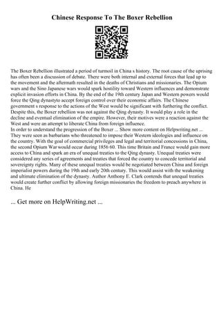 Chinese Response To The Boxer Rebellion
The Boxer Rebellion illustrated a period of turmoil in China s history. The root cause of the uprising
has often been a discussion of debate. There were both internal and external forces that lead up to
the movement and the aftermath resulted in the deaths of Christians and missionaries. The Opium
wars and the Sino Japanese wars would spark hostility toward Western influences and demonstrate
explicit invasion efforts in China. By the end of the 19th century Japan and Western powers would
force the Qing dynastyto accept foreign control over their economic affairs. The Chinese
government s response to the actions of the West would be significant with furthering the conflict.
Despite this, the Boxer rebellion was not against the Qing dynasty. It would play a role in the
decline and eventual elimination of the empire. However, their motives were a reaction against the
West and were an attempt to liberate China from foreign influence.
In order to understand the progression of the Boxer ... Show more content on Helpwriting.net ...
They were seen as barbarians who threatened to impose their Western ideologies and influence on
the country. With the goal of commercial privileges and legal and territorial concessions in China,
the second Opium War would occur during 1856 60. This time Britain and France would gain more
access to China and spark an era of unequal treaties to the Qing dynasty. Unequal treaties were
considered any series of agreements and treaties that forced the country to concede territorial and
sovereignty rights. Many of these unequal treaties would be negotiated between China and foreign
imperialist powers during the 19th and early 20th century. This would assist with the weakening
and ultimate elimination of the dynasty. Author Anthony E. Clark contends that unequal treaties
would create further conflict by allowing foreign missionaries the freedom to preach anywhere in
China. He
... Get more on HelpWriting.net ...
 