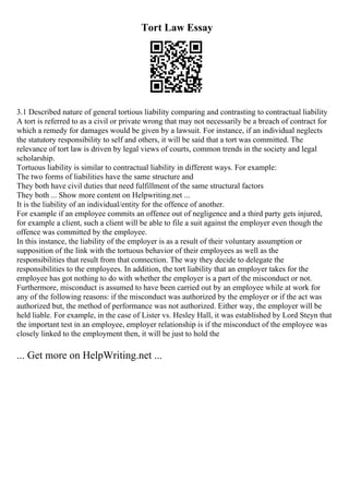 Tort Law Essay
3.1 Described nature of general tortious liability comparing and contrasting to contractual liability
A tort is referred to as a civil or private wrong that may not necessarily be a breach of contract for
which a remedy for damages would be given by a lawsuit. For instance, if an individual neglects
the statutory responsibility to self and others, it will be said that a tort was committed. The
relevance of tort law is driven by legal views of courts, common trends in the society and legal
scholarship.
Tortuous liability is similar to contractual liability in different ways. For example:
The two forms of liabilities have the same structure and
They both have civil duties that need fulfillment of the same structural factors
They both ... Show more content on Helpwriting.net ...
It is the liability of an individual/entity for the offence of another.
For example if an employee commits an offence out of negligence and a third party gets injured,
for example a client, such a client will be able to file a suit against the employer even though the
offence was committed by the employee.
In this instance, the liability of the employer is as a result of their voluntary assumption or
supposition of the link with the tortuous behavior of their employees as well as the
responsibilities that result from that connection. The way they decide to delegate the
responsibilities to the employees. In addition, the tort liability that an employer takes for the
employee has got nothing to do with whether the employer is a part of the misconduct or not.
Furthermore, misconduct is assumed to have been carried out by an employee while at work for
any of the following reasons: if the misconduct was authorized by the employer or if the act was
authorized but, the method of performance was not authorized. Either way, the employer will be
held liable. For example, in the case of Lister vs. Hesley Hall, it was established by Lord Steyn that
the important test in an employee, employer relationship is if the misconduct of the employee was
closely linked to the employment then, it will be just to hold the
... Get more on HelpWriting.net ...
 