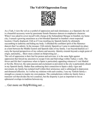 The Veil Of Oppression Essay
As a Turk, I view the veil as a symbol of oppression and male dominance; as a Spaniard, the veil
is a beautiful accessory worn by passionate female flamenco dancers to emphasize character.
When I was asked to cover myself with a burqa at the Sultanahmet Mosque in Istanbul, my home
city, I sensed a growing uneasiness as a hot blooded Spaniard in Istanbul s most respected
location. Clearly displaced, I felt as if I was insulting my Spanish family by ultimately
succumbing to authority and hiding my body. I offended the confident spirit of the flamenco
dancers that I so admire. In the mosque, I felt entirely Spanish as I came to understand my place
as a knot between the Middle Eastern and Spanish sides of my family. I see beyond dualism as I
carry the layered perspectives of my cultures and ancestry. Identity extends beyond a single point of
origin, nationality,... Show more content on Helpwriting.net ...
The veil of oppression is their fuel for protest and activism; it is the same fight against
oppression that forced my ancestors to escape Crete and find refuge within Turkey s walls. The
fervor and life that I experience when in Spain is particularly appealing whenever I visit Madrid
or Sevilla. However, the same passion and excitement so prevalent in the city is particularly absent
in my Spanish family. Rather than embracing their connection to Spain s daily vigor and
movement, my family has isolated itself within their aristocracy and is submerged in depression
and distanced affection. As I refine my relations with each country, I use my Turkish family s
strength as a means to inspire my own purpose. The contradictions within my family form a
transient veil that divides the two countries, but the disparity is just as important to me as
ephemeral overlaps in tradition between my
... Get more on HelpWriting.net ...
 