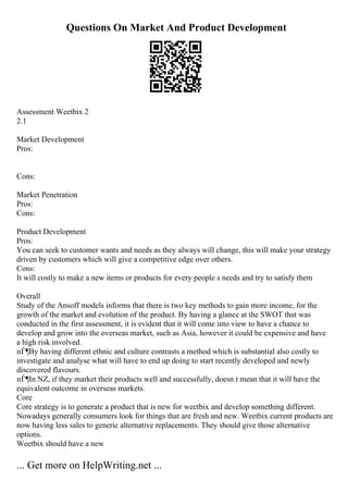 Questions On Market And Product Development
Assessment Weetbix 2
2.1
Market Development
Pros:
Cons:
Market Penetration
Pros:
Cons:
Product Development
Pros:
You can seek to customer wants and needs as they always will change, this will make your strategy
driven by customers which will give a competitive edge over others.
Cons:
It will costly to make a new items or products for every people s needs and try to satisfy them
Overall
Study of the Ansoff models informs that there is two key methods to gain more income, for the
growth of the market and evolution of the product. By having a glance at the SWOT that was
conducted in the first assessment, it is evident that it will come into view to have a chance to
develop and grow into the overseas market, such as Asia, however it could be expensive and have
a high risk involved.
пЃ¶By having different ethnic and culture contrasts a method which is substantial also costly to
investigate and analyse what will have to end up doing to start recently developed and newly
discovered flavours.
пЃ¶In NZ, if they market their products well and successfully, doesn t mean that it will have the
equivalent outcome in overseas markets.
Core
Core strategy is to generate a product that is new for weetbix and develop something different.
Nowadays generally consumers look for things that are fresh and new. Weetbix current products are
now having less sales to generic alternative replacements. They should give those alternative
options.
Weetbix should have a new
... Get more on HelpWriting.net ...
 