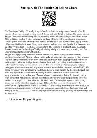 Summary Of The Burning Of Bridget Cleary
The Burning of Bridget Cleary by Angela Bourke tells the investigation of a death of an ill
woman whom was believed to have been abducted and later killed by fairies. The young vibrant
Bridget Cleary became suddenly ill after receiving a chill while traveling to a relative s house.
After walking a total of 8 miles in the cold she later fell sick with bronchitis and pneumonia.
These signs of weakness spread rumors around a small town with a population roughly around
100 people. Suddenly Bridget Cleary went missing, and her body was found a few days after she
reportedly walked out of the house to later return. The Burning of Bridget Cleary by Angela
Bourke asserts that the burning of Bridget for being a fairy was a response to anxiety and fear...
Show more content on Helpwriting.net ...
Bridget was a physically attractive women and she was above average when it came to
intelligence and wealth. Women who are extremely attractive were threatening to other women.
The men of the community were more than fond of Bridget many people personally knew her
and interacted with her. Bridget is described as, [a]ttractive, according to other accounts also,
and evidently a strong personality, she was well known around her home area, and not just
among the laborers she was well acquainted with the people in her community (Bourke 45). Her
strong personality and her attractive made her a threat to other people. Willingness to speak her
mind was against the social normality during this time in Ireland. Women were to be
housewives rather a normal person. Women who were not playing their roles in society were
often accused of being fairies. Bridget inspired anxiety towards other people due to her looks
and her knowledge. Therefore when she fell ill the idea of making her a person abducted by
fairies was not farfetched. Bridget was seen differently than most people in society, the
identification of protesters as fairies is symbolic of the way they position themselves outside, or
opposed to, mainstream society, Bridget was considered an outside for all her knowledge and
beauty (Letcher_________). She was defying the social standards by growing with knowledge and
become more
... Get more on HelpWriting.net ...
 