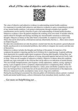 вЂљГ„ГІThe value of objective and subjective evidence in...
The value of objective and subjective evidence in understanding mental health conditions
It is important to consider both subjective and objective evidences to gain a comprehensive picture
of any mental health condition. I am going to demonstrate through examples how parallel
considerations can be used by clinicians to gain a full understanding of mental health disorders.
Subjective evidence is how the patient interprets the working of his own mind. It includes what he
reports about his thoughts and feelings including any uncomfortable sensations or distressing
thoughts. Objective evidence on the other hand is measurable. It comprises of any signs of the
illness that can be observed by a third person and any abnormality that has a ... Show more content
on Helpwriting.net ...
He takes into consideration not only the patient s mental state but also the patient s general physical
health, psychosocial or environmental problems, their ability to integrate into society and take care
of themselves.
Subjective evidence includes the thoughts and feelings of the patient. It comprises of the
symptoms the patient is reporting and the level of distress he is experiencing. A patient suffering
from depression for example might report symptoms of having dark thoughts, feeling blue, can
complain of persistent low mood, outbursts of crying, decreased appetite and activity levels, lack
of sleep. These are all examples of subjective evidence. Objective evidence about the condition
includes any signs noticeable to the clinician that can be taken as an indication of mental disease.
This can include slumped posture, poor hygiene, scruffy appearance, sadness, crying, sighing or
pacing. Lack of appetite can be a symptom a depressed person is complaining about, while the
amount of weight loss is measurable and objective. Aches, pains and flulike symptoms may not
have any biological basis in the body but can be psychosomatic manifestations of the depression.
Moreover depression usually accompanies many severe, long term conditions.
During the psychological assessment the clinician gathers all information about a patient s medical
health and mental health history, collects information from immediate family members, looks
... Get more on HelpWriting.net ...
 